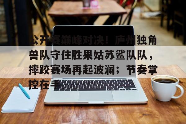九游电脑版-关于公开赛巅峰对决！庐州独角兽队守住胜果姑苏鲨队队，摔跤赛场再起波澜；节奏掌控在手的信息