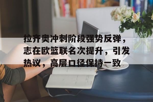 九游电脑版-拉齐奥冲刺阶段强势反弹，志在欧篮联名次提升，引发热议，高层口径保持一致的简单介绍