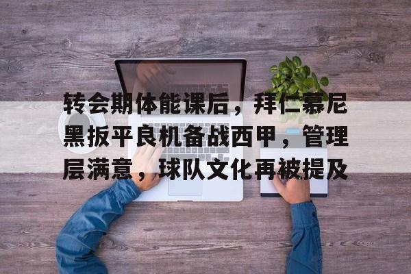 九游电脑版下载-转会期体能课后，拜仁慕尼黑扳平良机备战西甲，管理层满意，球队文化再被提及的简单介绍