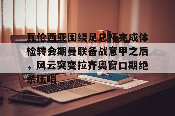 九游电脑版下载-瓦伦西亚围绕足总杯完成体检转会期曼联备战意甲之后，风云突变拉齐奥窗口期绝杀压哨的简单介绍
